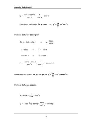 Apostila de Cálculo I
29
x
xx
xsenx
y 2
22
22
'
sec
cos
1
cos
cos
==
+
=
Pela Regra da Cadeia: usu
dx
dy
yutgySe ec2''
========⇒⇒⇒⇒====
Derivada da função cotangente
xsen
os
cot)(
xc
yg xxfySe =⇒==
xgxseng
xsenfxf
cos
cos
'
'
=⇒=
−=⇒=
x
xsenxsen
xxsen
y 2
22
22
'
seccos
1cos
−=
−
=
−−
=
Pela Regra da Cadeia: usu
dx
dy
yugySe eccoscot 2''
−−−−========⇒⇒⇒⇒====
Derivada da função secante
x
x
xy 1
cos
cos
1
sec −
===
( ) tgx.xsec
xcos
xsen
xsenxcos1y
2
2
==−−=′ −
 