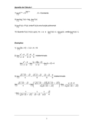 Apostila de Cálculo I
3
ConstanteC,
lim
CC.7
(x)f
(x)f
ax
ax
lim == →
→
(x)flog(x)flog.8 limlim
ax
bb
ax →→
=
polinomialfunçãoumaé(x)Ponde(a)P(x)P.9 lim
ax
=
→
L(x)hentão,(x)gL(x)feax,(x)g(x)h(x)fQuando.10 limlimlim
axaxax
===→∀≤≤
→→→
Exemplos:
1) ( ) 10423.43xlim
2x
=+=+
→
2) adoindetermin
0
0
22
42
2
4x 22
2x
lim =
−
−
=
−
−
→ x
( )( ) ( ) 42x
2x
2x2x
2
4x
limlimlim
2x2x
2
2x
=+=
−
−+
=
−
−
→→→ x
3)
( )
adoindetermin
0
0
0
22
0
220
x
2-2x
lim
0x
=
−
=
−+
=
+
→
( ) ( )( ) ( )( )
( )( ) ( )( )
( )( ) 4
2
22
1
22
1
22x
1
22xx.
22
22xx.
22x.2-2x
x
2-2x
lim
limlimlim
0x
0x0x0x
==
+
=
++
=
++
−+
=








++
+++
=
+
→
→→→
x
 
