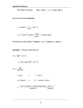Apostila de Cálculo I
30
Pela Regra da Cadeia: Se uy sec==== ⇒ utguuy ′′′′====′′′′ ..sec
Derivada da função cossecante
xsen
xsen
1
xseccosy 1−
===
( ) ( ) xtgcossecx.co
xsen
cosx
cosxxsen1y
2
2
−=
−
=−=′ −
Pela Regra da Cadeia: Se ug.u .-yuy ′′′′====′′′′⇒⇒⇒⇒==== cotseccosseccos
Exemplos: Calcular as derivadas de:
( )1x2xtgy)1 2
++=
[ ] ( )1x2xsec2x2y 22
+++=′
2)
x
tgx
y
seccos
=
xgxgxg
xfxtgf
cot.seccosseccos
sec
1
2'
−=⇒=
=⇒=
x
gxtgxxxx
y 2
2
'
seccos
cot..seccosseccos.sec +
= =
x
x
seccos
1sec2
+
 