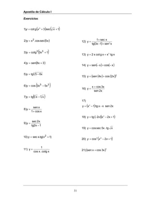 Apostila de Cálculo I
31
Exercícios:
( ) ( )1sec3cot)1 3
++= xxgy
( )x5seccos.xy)2 2
=
( )13xcotg3)y 53
+=
( )38xsen4)y +=
3
6x5tg5)y −=
( )35
5x3xcos6)y −=
( )58
xxtg7)y −=
xcos1
xsen
y)8
+
=
1x2tg
x2sec
y)9
−
=
10) )1x(tg.xsecy 2
+=
11)
xcotg.xcos
1
y =
12)
( ) xsen1-3xtg
xsec1
y 2
+
+
=
13) xtgxxgcotx2y 2
+=
14) ( ) ( )xcosxseny −+−=
15) ( ) ( )( )2
2xcos4xseny +=
16)
2xsen
3xcosx
y
+
=
17)
( ) 2xsenx-xtg1xy 2
−=
18) ( )( )1x2x2x-tgy 2
+−=
19) xtg.5xseccosy =
20) ( )12cos 22
+−= xxy
21)( )3
3xcosxsen +
 