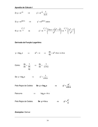 Apostila de Cálculo I
34
2) x
ey = ⇒
x2
1
.ey x
=′
3) xsen
ey = ⇒ xcos.ey xsen
=′
4) x
1x2
ey
+
= ⇒⇒⇒⇒
( )







 −
=







 +−
=′
++
2
2
x
1x
2
2
x
1x
x
1x
.e
x
1x.1x.x2
.ey
22
Derivada da Função Logaritmo
alnx.aln.a
dy
dx
xaxlogy yy
a ==⇒=⇒=
Como:
alnx.
1
dx
dy
dy
dx
1
dx
dy
=⇒=
Se
alnx
1
yxlogy z =′⇒=
Pela Regra da Cadeia:
alnu
u
yulogySe a
′′′′
====′′′′⇒⇒⇒⇒====
Para a=e xlnxloga =⇒
Pela Regra da Cadeia: Se y = ln u
u
u
y
′′′′
====′′′′⇒⇒⇒⇒
Exemplos: Derivar
 