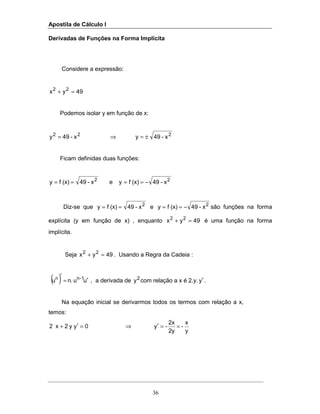 Apostila de Cálculo I
36
Derivadas de Funções na Forma Implícita
Considere a expressão:
49yx 22
=+
Podemos isolar y em função de x:
222
x-49yx-49y ±=⇒=
Ficam definidas duas funções:
x-49(x)fyex-49(x)fy 22
−====
Diz-se que 2
x-49(x)fy == e 2
x-49(x)fy −== são funções na forma
explícita (y em função de x) , enquanto 49yx 22
=+ é uma função na forma
implícita.
Seja 49yx 22
=+ . Usando a Regra da Cadeia :
( ) uun.u 1-nn ′=
′
, a derivada de 2
y com relação a x é 2.y. y′.
Na equação inicial se derivarmos todos os termos com relação a x,
temos:
y
x
-
2y
2x
-y0yy2x2 ==′⇒=′+
 