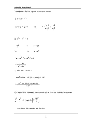 Apostila de Cálculo I
37
Exemplos: Calcular '
y para as funções abaixo:
1) 03yx 43
=+
3
2
3
2
32
y4
x
y12
x3-
y0yy12x3
−
==′⇒=′+
2) 4yyx 42
=+
ygyg
2xfxf 2
′=′⇒=
=′⇒=
32
32
y4x
x y2-
y
0yy4yxx y2
+
=′
=′+′+
3) x4
eycosxxsen =+
ysenx
ycosxcosxsen4e
y
eyy)(-senxycosxcosxsen4
3x
x3
++−
=′
=′++
4) Encontrar as equações das retas tangente e normal ao gráfico da curva
1
9
y
4
x 22
=+ no ponto 







2
27
,1 .
Derivando com relação a x , temos:
 