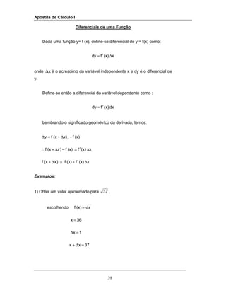 Apostila de Cálculo I
39
Diferenciais de uma Função
Dada uma função y= f (x), define-se diferencial de y = f(x) como:
x(x)fdy ∆′=
onde x∆ é o acréscimo da variável independente x e dy é o diferencial de
y.
Define-se então a diferencial da variável dependente como :
dx(x)fdy ′=
Lembrando o significado geométrico da derivada, temos:
x(x)f(x)f)(xf
x(x)f(x)f)(xf
(x)f-x)_(xf
∆′+≅∆+
∆′≅−∆+∴
∆+=∆
x
x
y
Exemplos:
1) Obter um valor aproximado para 37 .
37xx
1x
36x
x(x)f
=∆+
=∆
=
=escolhendo
 