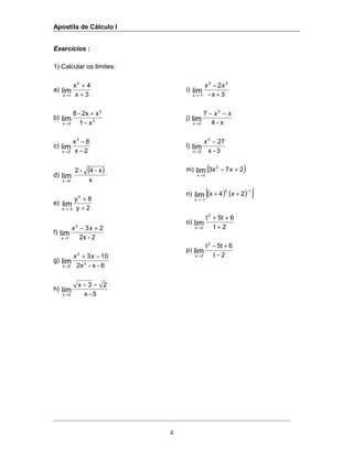 Apostila de Cálculo I
4
Exercícios :
1) Calcular os limites:
a)
3
4x2
1x
lim +
+
→ x
b) 3
2
2x x1
x2x-8
lim
−
+
→
c)
2
8x3
2x
lim −
−
→ x
d)
( )
x
x-4-2
lim
0x→
e)
2y
8y3
2x
lim
+
+
−→
f)
2-2x
232
1x
lim
+−
→
xx
g)
6-x-2x
103
2
2
2x
lim
−+
→
xx
h)
5-x
23
lim
5x
−−
→
x
i)
3x-
2 23
1x
lim +
−
−→
xx
j)
x-4
7 3
2x
lim
xx −−
→
l)
3-x
273
3x
lim
−
→
x
m) ( )273x2
3x
lim +−
→
x
n) ( ) ( )[ ]13
1x
2.4xlim
−
−→
++ x
o)
2t
65tt2
2x
lim +
++
→
p)
2t
65tt2
2x
lim −
+−
→
 