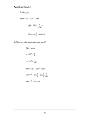 Apostila de Cálculo I
40
x(x)f(x)fx)(xf
x2
1
(x)f
∆′+=∆+
=′
1.
362
1
3637 +=
6,08333
12
1
637 ≅+≅
2) Obter um valor aproximado para 0
31sen
180
1x
6
30x
xsen(x)f
0
0
π
==∆
π
==
=
0,5151131sen
180
.
6
cos
6
sen31sen
x(x)f(x)fx)(xf
0
0
≅
ππ
+
π
=
∆′+=∆+
 