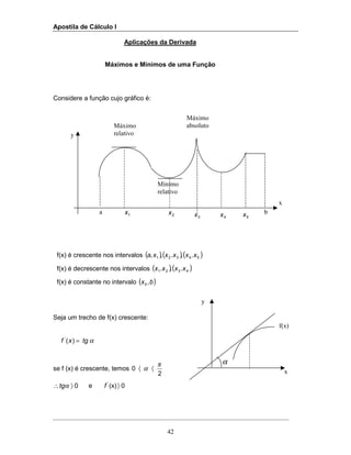 Apostila de Cálculo I
42
y
x
Máximo
relativo
Mínimo
relativo
Máximo
absoluto
a 1x b
α
y
f(x)
x
2x
3x 4x 5x
Aplicações da Derivada
Máximos e Mínimos de uma Função
Considere a função cujo gráfico é:
f(x) é crescente nos intervalos ( )( )( )54321 .,.,, xxxxxa
f(x) é decrescente nos intervalos ( )( )4321 .,. xxxx
f(x) é constante no intervalo ( )bx ,5
Seja um trecho de f(x) crescente:
α)('
tgxf =
se f (x) é crescente, temos
2
0
π
α 〈〈
0(x)e0 '
〉〉∴ ftgα
 