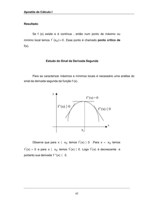 Apostila de Cálculo I
45
Resultado:
Se f (x) existe e é contínua , então num ponto de máximo ou
mínimo local temos 0)(xf 0
'
= . Esse ponto é chamado ponto crítico de
f(x).
Estudo do Sinal da Derivada Segunda
Para se caracterizar máximos e mínimos locais é necessário uma análise do
sinal da derivada segunda da função f (x).
Observe que para 0xx 〈 temos 0)x(f'
〉 .Para 0xx = temos
0)x(f'
= e para 0xx 〉 temos 0)x(f'
〈 . Logo )x(f'
é decrescente e
portanto sua derivada 0.)x(''f 〈
y
x0
x
′f (x) = 0
′ 〉f (x) 0
′ 〈f (x) 0
 