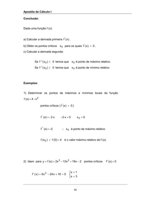 Apostila de Cálculo I
46
Conclusão:
Dada uma função f (x):
a) Calcular a derivada primeira )x(f'
.
b) Obter os pontos críticos 0x para os quais 0)x(f'
= .
c) Calcular a derivada segunda:
Se 0)x(''f 0 〈 temos que 0x é ponto de máximo relativo.
Se 0)x(''f 0 〉 temos que 0x é ponto de mínimo relativo
Exemplos:
1) Determinar os pontos de máximos e mínimos locais da função
2
x-4(x)f =
pontos críticos ( 0)x(f'
= )
0x0x2-x2-(x)f 0
'
===
0
''
x-2(x)f ∴= é ponto de máximo relativo
4(0)f)(xf 0 == é o valor máximo relativo de f (x).
2) Idem para 2x18x122x(x)fy 23
−+−== pontos críticos 0(x)f =′



=
=
=+−=′
3x
1x
018x24x6)x(f 2
 