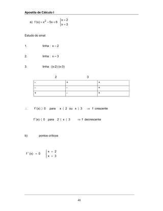 Apostila de Cálculo I
48
a)



=
=
+−=
3x
2x
6x5x(x)f 2
Estudo do sinal:
1. linha : x – 2
2. linha : x – 3
3. linha : (x-2) (x-3)
2 3
- + +
- - +
+ - +
crescentef3xou2xpara0(x)f ⇒〉〈〉′∴
edecrescentf3x2para0(x)f ⇒〈〈〈′
b) pontos críticos



=
=
=′
3x
2x
0(x)f
 