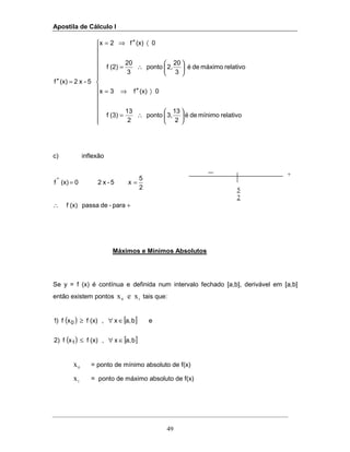 Apostila de Cálculo I
49





















∴=
〉′′⇒=






∴=
〈′′⇒=
=′′
relativomínimodeé
2
13
3,ponto
2
13
(3)f
0(x)f3x
relativomáximodeé
3
20
2,ponto
3
20
(2)f
0(x)f2x
5-x2(x)f
c) inflexão
+∴
==
para-depassa(x)f
2
5
x5-x20(x)f ''
Máximos e Mínimos Absolutos
Se y = f (x) é contínua e definida num intervalo fechado [a,b], derivável em [a,b]
então existem pontos 10 xex tais que:
( ) [ ]
( ) [ ]ba,x,(x)fxf2)
eba,x,(x)fxf)1
1
0
∈∀≤
∈∀≥
0
x = ponto de mínimo absoluto de f(x)
1
x = ponto de máximo absoluto de f(x)
5
2
+
 