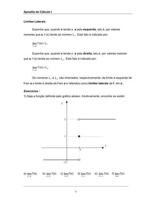Apostila de Cálculo I
5
3
x
3
1
-1
y
Limites Laterais
Suponha que, quando x tende a a pela esquerda, isto é, por valores
menores que a, f (x) tende ao número 1L . Este fato é indicado por:
1
ax
L(x)flim-
=
→
Suponha que, quando x tende a a pela direita, isto é, por valores maiores
que a, f (x) tende ao número 2L . Este fato é indicado por:
2
ax
L(x)flim =
+
→
Os números 1L e 2L são chamados, respectivamente, de limite à esquerda de
f em a e limite à direita de f em a e referidos como limites laterais de f em a .
Exercícios :
1) Seja a função definida pelo gráfico abaixo. Intuitivamente, encontre se existir:
a) (x)lim-
3x
f
→
b) (x)lim
3x
f
+
→
c) (x)lim
3x
f
→
d) (x)lim
x
f
∞→
e) (x)lim
x
f
−∞→
f) (x)lim
4x
f
∞
 