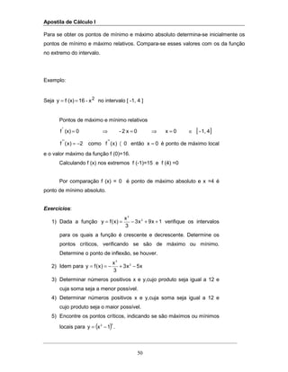 Apostila de Cálculo I
50
Para se obter os pontos de mínimo e máximo absoluto determina-se inicialmente os
pontos de mínimo e máximo relativos. Compara-se esses valores com os da função
no extremo do intervalo.
Exemplo:
Seja 2
x-16(x)fy == no intervalo [ -1, 4 ]
Pontos de máximo e mínimo relativos
[ ]41,-0x0x2-0(x)f'
∈=⇒=⇒=
0xentão0)x(fcomo2)x(f ''''
=〈−= é ponto de máximo local
e o valor máximo da função f (0)=16.
Calculando f (x) nos extremos f (-1)=15 e f (4) =0
Por comparação f (x) = 0 é ponto de máximo absoluto e x =4 é
ponto de mínimo absoluto.
Exercícios:
1) Dada a função 1x9x3
3
x
)x(fy 2
3
++−== verifique os intervalos
para os quais a função é crescente e decrescente. Determine os
pontos críticos, verificando se são de máximo ou mínimo.
Determine o ponto de inflexão, se houver.
2) Idem para x5x3
3
x
)x(fy 2
3
−+−==
3) Determinar números positivos x e y,cujo produto seja igual a 12 e
cuja soma seja a menor possível.
4) Determinar números positivos x e y,cuja soma seja igual a 12 e
cujo produto seja o maior possível.
5) Encontre os pontos críticos, indicando se são máximos ou mínimos
locais para ( )32
1xy −= .
 