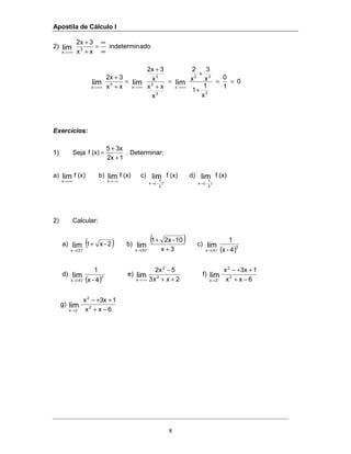 Apostila de Cálculo I
8
2) adoindetermin
xx
32x
3
x
lim ∞
∞
=
+
+
+∞→
0
1
0
x
1
1
x
3
x
2
x
xx
x
32x
xx
32x
2
32
x
3
3
3
x
3
x
limlimlim ==
+
+
=
+
+
=
+
+
+∞→+∞→+∞→
Exercícios:
1) Seja
12x
3x5
(x)f
+
+
= . Determinar:
a) (x)flim
x +∞→
b) (x)flim
x −∞→
c) (x)flim
)
2
1
(x +
−→
d) (x)flim
)
2
1
(x −
−→
2) Calcular:
a) ( )2-x1lim
)2(x
+
+
→
b)
( )
3x
10-2x1
lim
)5(x +
+
+
→
c)
( )3
)4(x 4-x
1
lim−
→
d)
( )3
)4(x 4-x
1
lim+
→
e)
23
5x2
2
2
x
lim
++
−
−∞→ xx
f)
6xx
13xx
2
2
2x
lim
−+
++−
+
→
g)
6xx
13xx
2
2
2x
lim
−+
++−
−
→
 