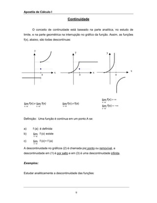 Apostila de Cálculo I
9
y
x x
y
x
y
a a a
Continuidade
O conceito de continuidade está baseado na parte analítica, no estudo de
limite, e na parte geométrica na interrupção no gráfico da função. Assim, as funções
f(x), abaixo, são todas descontínuas:
f(x)f(x) limlim
axax - +
→→
≠ f(a)f(x)lim
ax
≠
→ −∞=
∞=
+
→
→
f(x)
f(x)
lim
lim
ax
ax -
Definição: Uma função é contínua em um ponto A se:
a) f (a) é definida
b) (x)flim
x a→
existe
c) (x)flim
x a→
= f (a)
A descontinuidade no gráficos (2) é chamada por ponto ou removível, a
descontinuidade em (1) é por salto e em (3) é uma descontinuidade infinita.
Exemplos:
Estudar analiticamente a descontinuidade das funções:
 