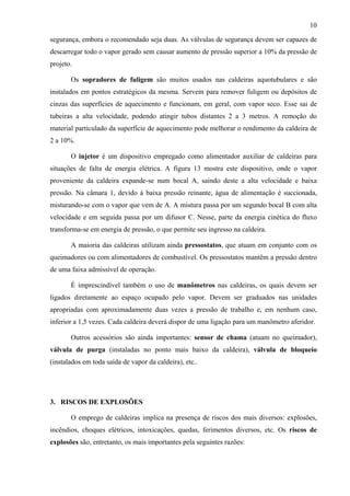 10
segurança, embora o recomendado seja duas. As válvulas de segurança devem ser capazes de
descarregar todo o vapor gerado sem causar aumento de pressão superior a 10% da pressão de
projeto.
Os sopradores de fuligem são muitos usados nas caldeiras aquotubulares e são
instalados em pontos estratégicos da mesma. Servem para remover fuligem ou depósitos de
cinzas das superfícies de aquecimento e funcionam, em geral, com vapor seco. Esse sai de
tubeiras a alta velocidade, podendo atingir tubos distantes 2 a 3 metros. A remoção do
material particulado da superfície de aquecimento pode melhorar o rendimento da caldeira de
2 a 10%.
O injetor é um dispositivo empregado como alimentador auxiliar de caldeiras para
situações de falta de energia elétrica. A figura 13 mostra este dispositivo, onde o vapor
proveniente da caldeira expande-se num bocal A, saindo deste a alta velocidade e baixa
pressão. Na câmara 1, devido à baixa pressão reinante, água de alimentação é succionada,
misturando-se com o vapor que vem de A. A mistura passa por um segundo bocal B com alta
velocidade e em seguida passa por um difusor C. Nesse, parte da energia cinética do fluxo
transforma-se em energia de pressão, o que permite seu ingresso na caldeira.
A maioria das caldeiras utilizam ainda pressostatos, que atuam em conjunto com os
queimadores ou com alimentadores de combustível. Os pressostatos mantêm a pressão dentro
de uma faixa admissível de operação.
É imprescindível também o uso de manômetros nas caldeiras, os quais devem ser
ligados diretamente ao espaço ocupado pelo vapor. Devem ser graduados nas unidades
apropriadas com aproximadamente duas vezes a pressão de trabalho e, em nenhum caso,
inferior a 1,5 vezes. Cada caldeira deverá dispor de uma ligação para um manômetro aferidor.
Outros acessórios são ainda importantes: sensor de chama (atuam no queimador),
válvula de purga (instaladas no ponto mais baixo da caldeira), válvula de bloqueio
(instalados em toda saída de vapor da caldeira), etc..
3. RISCOS DE EXPLOSÕES
O emprego de caldeiras implica na presença de riscos dos mais diversos: explosões,
incêndios, choques elétricos, intoxicações, quedas, ferimentos diversos, etc. Os riscos de
explosões são, entretanto, os mais importantes pela seguintes razões:
 