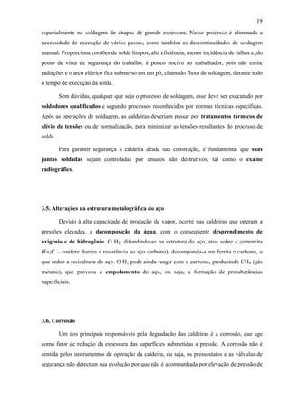 19
especialmente na soldagem de chapas de grande espessura. Nesse processo é eliminada a
necessidade de execução de vários passes, como também as descontinuidades de soldagem
manual. Proporciona cordões de solda limpos, alta eficiência, menor incidência de falhas e, do
ponto de vista de segurança do trabalho, é pouco nocivo ao trabalhador, pois não emite
radiações e o arco elétrico fica submerso em um pó, chamado fluxo de soldagem, durante todo
o tempo de execução da solda.
Sem dúvidas, qualquer que seja o processo de soldagem, esse deve ser executado por
soldadores qualificados e segundo processos reconhecidos por normas técnicas específicas.
Após as operações de soldagem, as caldeiras deveriam passar por tratamentos térmicos de
alívio de tensões ou de normalização, para minimizar as tensões resultantes do processo de
solda.
Para garantir segurança à caldeira desde sua construção, é fundamental que suas
juntas soldadas sejam controladas por ensaios não destrutivos, tal como o exame
radiográfico.
3.5. Alterações na estrutura metalográfica do aço
Devido à alta capacidade de produção de vapor, ocorre nas caldeiras que operam a
pressões elevadas, a decomposição da água, com o conseqüente desprendimento de
oxigênio e de hidrogênio. O H2, difundindo-se na estrutura do aço, atua sobre a cementita
(Fe3C – confere dureza e resistência ao aço carbono), decompondo-a em ferrita e carbono, o
que reduz a resistência do aço. O H2 pode ainda reagir com o carbono, produzindo CH4 (gás
metano), que provoca o empolamento do aço, ou seja, a formação de protuberâncias
superficiais.
3.6. Corrosão
Um dos principais responsáveis pela degradação das caldeiras é a corrosão, que age
como fator de redução da espessura das superfícies submetidas a pressão. A corrosão não é
sentida pelos instrumentos de operação da caldeira, ou seja, os pressostatos e as válvulas de
segurança não detectam sua evolução por que não é acompanhada por elevação de pressão de
 