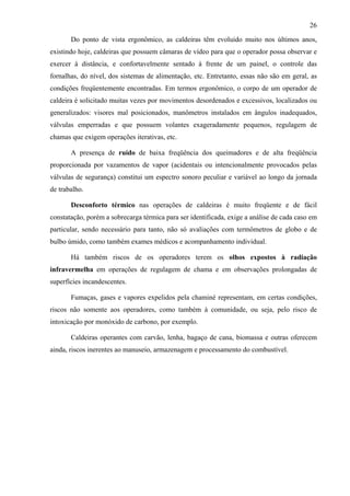 26
Do ponto de vista ergonômico, as caldeiras têm evoluído muito nos últimos anos,
existindo hoje, caldeiras que possuem câmaras de vídeo para que o operador possa observar e
exercer à distância, e confortavelmente sentado à frente de um painel, o controle das
fornalhas, do nível, dos sistemas de alimentação, etc. Entretanto, essas não são em geral, as
condições freqüentemente encontradas. Em termos ergonômico, o corpo de um operador de
caldeira é solicitado muitas vezes por movimentos desordenados e excessivos, localizados ou
generalizados: visores mal posicionados, manômetros instalados em ângulos inadequados,
válvulas emperradas e que possuem volantes exageradamente pequenos, regulagem de
chamas que exigem operações iterativas, etc.
A presença de ruído de baixa freqüência dos queimadores e de alta freqüência
proporcionada por vazamentos de vapor (acidentais ou intencionalmente provocados pelas
válvulas de segurança) constitui um espectro sonoro peculiar e variável ao longo da jornada
de trabalho.
Desconforto térmico nas operações de caldeiras é muito freqüente e de fácil
constatação, porém a sobrecarga térmica para ser identificada, exige a análise de cada caso em
particular, sendo necessário para tanto, não só avaliações com termômetros de globo e de
bulbo úmido, como também exames médicos e acompanhamento individual.
Há também riscos de os operadores terem os olhos expostos à radiação
infravermelha em operações de regulagem de chama e em observações prolongadas de
superfícies incandescentes.
Fumaças, gases e vapores expelidos pela chaminé representam, em certas condições,
riscos não somente aos operadores, como também à comunidade, ou seja, pelo risco de
intoxicação por monóxido de carbono, por exemplo.
Caldeiras operantes com carvão, lenha, bagaço de cana, biomassa e outras oferecem
ainda, riscos inerentes ao manuseio, armazenagem e processamento do combustível.
 