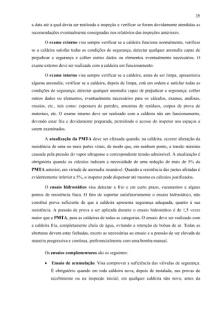 35
a data até a qual devia ser realizada a inspeção e verificar se foram devidamente atendidas as
recomendações eventualmente consignadas nos relatórios das inspeções anteriores.
O exame externo visa sempre verificar se a caldeira funciona normalmente, verificar
se a caldeira satisfaz todas as condições de segurança, detectar qualquer anomalia capaz de
prejudicar a segurança e colher outros dados ou elementos eventualmente necessários. O
exame externo deve ser realizado com a caldeira em funcionamento.
O exame interno visa sempre verificar se a caldeira, antes de ser limpa, apresentava
alguma anomalia; verificar se a caldeira, depois de limpa, está em ordem e satisfaz todas as
condições de segurança; detectar qualquer anomalia capaz de prejudicar a segurança; colher
outros dados ou elementos, eventualmente necessários para os cálculos, exames, análises,
ensaios, etc., tais como: espessura de paredes, amostras de resíduos, corpos de prova de
materiais, etc. O exame interno deve ser realizado com a caldeira não em funcionamento,
devendo estar fria e devidamente preparada, permitindo o acesso do inspetor nos espaços a
serem examinados.
A atualização da PMTA deve ser efetuada quando, na caldeira, ocorrer alteração da
resistência de uma ou mais partes vitais, de modo que, em nenhum ponto, a tensão máxima
causada pela pressão do vapor ultrapasse a correspondente tensão admissível. A atualização é
obrigatória quando os cálculos indicam a necessidade de uma redução de mais de 5% da
PMTA anterior, em virtude de anomalia insanável. Quando a resistência das partes afetadas é
evidentemente inferior a 5%, o inspetor pode dispensar até mesmo os cálculos justificados.
O ensaio hidrostático visa detectar a frio e em curto prazo, vazamentos e alguns
pontos de resistência fraca. O fato de suportar satisfatoriamente o ensaio hidrostático, não
constitui prova suficiente de que a caldeira apresenta segurança adequada, quanto à sua
resistência. A pressão de prova a ser aplicada durante o ensaio hidrostático é de 1,5 vezes
maior que a PMTA, para as caldeiras de todas as categorias. O ensaio deve ser realizado com
a caldeira fria, completamente cheia de água, evitando a retenção de bolsas de ar. Todas as
aberturas devem estar fechadas, exceto as necessárias ao ensaio e a pressão de ser elevada de
maneira progressiva e contínua, preferencialmente com uma bomba manual.
Os ensaios complementares são os seguintes:
• Ensaio de acumulação. Visa comprovar a suficiência das válvulas de segurança.
É obrigatório quando em toda caldeira nova, depois de instalada, nas provas de
recebimento ou na inspeção inicial; em qualquer caldeira não nova; antes da
 
