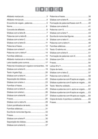 D
Í N I C E
Palavras e frases...........................................38
Sílabas com a letra R.....................................39
Formação de palavras/frases com R.............40
Sílabas com a letra S.....................................41
Palavras com S.............................................42
Sílabas com a letra T......................................43
Escrita do nome das figuras...........................44
Sílabas com a letra V.....................................45
Palavras com a letra V...................................46
Famílias silábicas..........................................47
Texto: O ratinho rei.........................................49
Sílabas com a letra X .....................................51
Formação de palavras com X........................52
Sílabas com CH.............................................53
Frases...........................................................54
Letras W e Y...................................................55
Cópia de texto...............................................55
Sílabas com a letra Z.....................................57
Palavras com a letra Z...................................58
Sílabas e palavras com R após as vogais.......59
Sílabas e palavras com S após as vogais.......60
Texto: Marcha soldado..................................61
Sílabas e palavras com L após as vogais.......62
Sílabas e palavras com N após as vogais.......63
Sílabas e palavras com M após as vogais......64
Cópia de texto: A pomba e o elefante.............65
Frases...........................................................66
Alfabeto maiúsculo..........................................3
Alfabeto minúsculo..........................................4
Encontro de vogais , palavras..........................5
Nome..............................................................6
Conceito de alfabeto........................................6
Sílabas com a letra B.......................................7
Palavras com a letra B.....................................8
Sílabas com a letra C.......................................9
Sílabas com a letra D.....................................11
Palavras e frases...........................................12
Sílabas com a letra F......................................13
Palavras com a letra F...................................14
Famílias silábicas..........................................15
Alfabeto maiúsculo e minúsculo....................16
Letra bastão para cursiva..............................17
Palavras iniciadas por vogais e consoantes...18
Sílabas com a letra G.....................................19
Texto: A gata Gigi...........................................20
Sílabas com a letra H.....................................21
Separação de sílabas....................................22
Sílabas com a letra J......................................23
Famílias e frases...........................................24
Sílabas com a letra K.....................................25
Sílabas com a letra L......................................26
Sílabas com a letra M.....................................27
Frases...........................................................28
Sílabas com a letra N....................................29
Cobrir pontilhados de texto............................30
Famílias silábicas..........................................31
Escrita do nome das figuras...........................33
Frases...........................................................34
Sílabas com a letra P......................................35
Separação de sílabas....................................36
Sílabas com a letra Q.....................................37
 