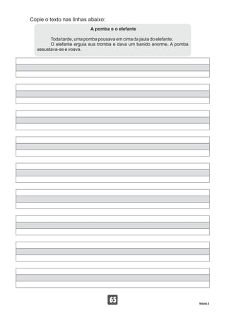 Copie o texto nas linhas abaixo:
65 Volume 3
A pomba e o elefante
Toda tarde, uma pomba pousava em cima da jaula do elefante.
O elefante erguia sua tromba e dava um banido enorme. A pomba
assustava-se e voava.
 