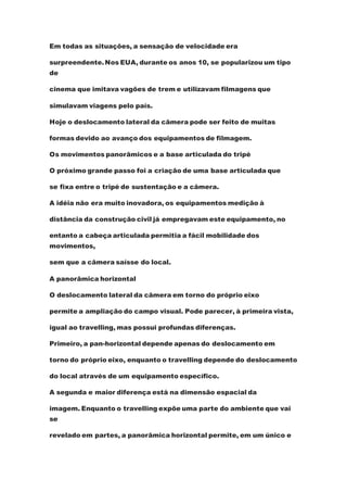 Em todas as situações, a sensação de velocidade era
surpreendente.Nos EUA, durante os anos 10, se popularizou um tipo
de
cinema que imitava vagões de trem e utilizavam filmagens que
simulavam viagens pelo país.
Hoje o deslocamento lateral da câmera pode ser feito de muitas
formas devido ao avanço dos equipamentos de filmagem.
Os movimentos panorâmicos e a base articulada do tripé
O próximo grande passo foi a criação de uma base articulada que
se fixa entre o tripé de sustentação e a câmera.
A idéia não era muito inovadora, os equipamentos medição à
distância da construção civil já empregavam este equipamento, no
entanto a cabeça articulada permitia a fácil mobilidade dos
movimentos,
sem que a câmera saísse do local.
A panorâmica horizontal
O deslocamento lateral da câmera em torno do próprio eixo
permite a ampliação do campo visual. Pode parecer, à primeira vista,
igual ao travelling, mas possui profundas diferenças.
Primeiro, a pan-horizontal depende apenas do deslocamento em
torno do próprio eixo, enquanto o travelling depende do deslocamento
do local através de um equipamento específico.
A segunda e maior diferença está na dimensão espacial da
imagem. Enquanto o travelling expõe uma parte do ambiente que vai
se
revelado em partes, a panorâmica horizontal permite, em um único e
 