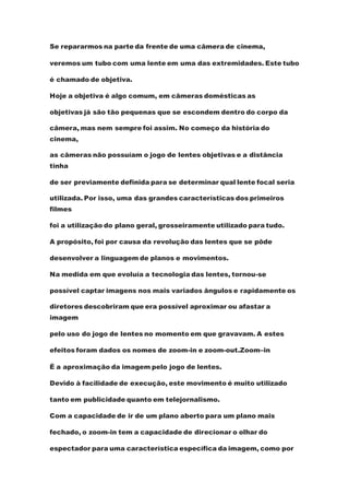 Se repararmos na parte da frente de uma câmera de cinema,
veremos um tubo com uma lente em uma das extremidades. Este tubo
é chamado de objetiva.
Hoje a objetiva é algo comum, em câmeras domésticas as
objetivas já são tão pequenas que se escondem dentro do corpo da
câmera, mas nem sempre foi assim. No começo da história do
cinema,
as câmeras não possuíam o jogo de lentes objetivas e a distância
tinha
de ser previamente definida para se determinar qual lente focal seria
utilizada. Por isso, uma das grandes características dos primeiros
filmes
foi a utilização do plano geral, grosseiramente utilizado para tudo.
A propósito, foi por causa da revolução das lentes que se pôde
desenvolver a linguagem de planos e movimentos.
Na medida em que evoluía a tecnologia das lentes, tornou-se
possível captar imagens nos mais variados ângulos e rapidamente os
diretores descobriram que era possível aproximar ou afastar a
imagem
pelo uso do jogo de lentes no momento em que gravavam. A estes
efeitos foram dados os nomes de zoom-in e zoom-out.Zoom–in
É a aproximação da imagem pelo jogo de lentes.
Devido à facilidade de execução, este movimento é muito utilizado
tanto em publicidade quanto em telejornalismo.
Com a capacidade de ir de um plano aberto para um plano mais
fechado, o zoom-in tem a capacidade de direcionar o olhar do
espectador para uma característica específica da imagem, como por
 