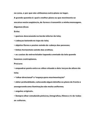 na cena, e por que não utilizamos outro plano no lugar.
A grande questão é: qual o melhor plano ou que movimento se
encaixa nesta seqüência, de forma a transmitir a minha mensagem.
Algumas dicas
Evite:
• queixos descanando na borda inferior da tela;
• cabeças batendo no topo da tela;
• objetos flores e postes saindo da cabeça das pessoas;
• linhas horizontais saindo das orelhas;
• as costas do entrevistador tapando a metade da tela quando
fazemos contraplanos.
Procure:
• enquadrar ponto entre os olhos situado a dois terços da altura da
tela;
• “olhar direcional” e “espaço para movimentação”
• obter profundidade, colocando algum detalhe no plano de frente e
assegurando uma iluminação não muito uniforme;
• angulos originais.
• Sempre olhar estudando pinturas, fotografias, filmes e tv de todas
as culturas.
 