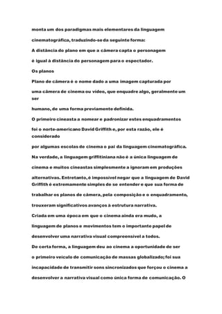 monta um dos paradigmas mais elementares da linguagem
cinematográfica, traduzindo-seda seguinte forma:
A distância do plano em que a câmera capta o personagem
é igual à distância do personagem para o espectador.
Os planos
Plano de câmera é o nome dado a uma imagem capturada por
uma câmera de cinema ou vídeo, que enquadre algo, geralmente um
ser
humano, de uma forma previamente definida.
O primeiro cineasta a nomear e padronizar estes enquadramentos
foi o norte-americano David Griffith e, por esta razão, ele é
considerado
por algumas escolas de cinema o pai da linguagem cinematográfica.
Na verdade, a linguagem griffitiniana não é a única linguagem de
cinema e muitos cineastas simplesmente a ignoram em produções
alternativas. Entretanto,é impossível negar que a linguagem de David
Griffith é extremamente simples de se entender e que sua forma de
trabalhar os planos de câmera, pela composição e o enquadramento,
trouxeram significativos avanços à estrutura narrativa.
Criada em uma época em que o cinema ainda era mudo, a
linguagem de planos e movimentos tem o importante papel de
desenvolver uma narrativa visual compreensível a todos.
De certa forma, a linguagem deu ao cinema a oportunidade de ser
o primeiro veículo de comunicação de massas globalizado; foi sua
incapacidade de transmitir sons sincronizados que forçou o cinema a
desenvolver a narrativa visual como única forma de comunicação. O
 