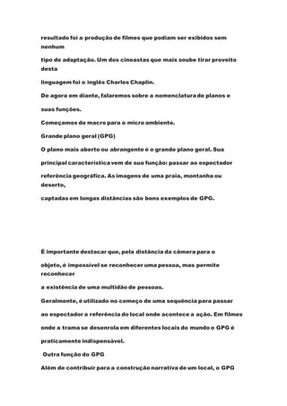resultado foi a produção de filmes que podiam ser exibidos sem
nenhum
tipo de adaptação. Um dos cineastas que mais soube tirar proveito
desta
linguagem foi o inglês Charles Chaplin.
De agora em diante, falaremos sobre a nomenclaturade planos e
suas funções.
Começamos do macro para o micro ambiente.
Grande plano geral (GPG)
O plano mais aberto ou abrangente é o grande plano geral. Sua
principal característicavem de sua função: passar ao espectador
referência geográfica. As imagens de uma praia, montanha ou
deserto,
captadas em longas distâncias são bons exemplos de GPG.
É importante destacar que, pela distância da câmera para o
objeto, é impossível se reconhecer uma pessoa, mas permite
reconhecer
a existência de uma multidão de pessoas.
Geralmente, é utilizado no começo de uma sequência para passar
ao espectador a referência do local onde acontece a ação. Em filmes
onde a trama se desenrola em diferentes locais do mundo o GPG é
praticamente indispensável.
Outra função do GPG
Além de contribuir para a construção narrativa de um local, o GPG
 