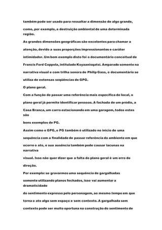 também pode ser usado para ressaltar a dimensão de algo grande,
como, por exemplo, a destruição ambiental de uma determinada
região.
As grandes dimensões geográficas são excelentes para chamar a
atenção, devido a suas proporções impressionantes e caráter
intimidador. Um bom exemplo disto foi o documentário conceitual de
Francis Ford Coppola, intitulado Koyaanisqatsi. Amparado somente na
narrativa visual e com trilha sonora de Philip Gass, o documentário se
utiliza de extensas seqüências de GPG.
O plano geral.
Com a função de passar uma referência mais específica do local, o
plano geral já permite identificar pessoas. A fachada de um prédio, a
Casa Branca, um carro estacionando em uma garagem, todos estes
são
bons exemplos de PG.
Assim como o GPG, o PG também é utilizado no inicio de uma
sequência com a finalidade de passar referência do ambiente em que
ocorre o ato, e sua ausência também pode causar lacunas na
narrativa
visual. Isso não quer dizer que a falta do plano geral é um erro de
direção.
Por exemplo: se gravarmos uma sequência de gargalhadas
somente utilizando planos fechados, isso vai aumentar a
dramaticidade
do sentimento expresso pelo personagem, ao mesmo tempo em que
torna o ato algo sem espaço e sem contexto. A gargalhada sem
contexto pode ser muito oportuna na construção do sentimento de
 