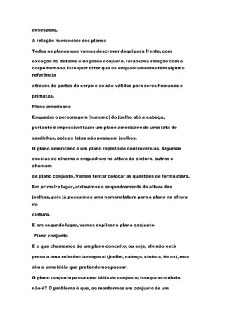 desespero.
A relação humanóide dos planos
Todos os planos que vamos descrever daqui para frente, com
exceção do detalhe e do plano conjunto, terão uma relação com o
corpo humano. Isto quer dizer que os enquadramentos têm alguma
referência
através de partes do corpo e só são válidos para seres humanos e
primatas.
Plano americano
Enquadra o personagem (humano) do joelho até a cabeça,
portanto é impossível fazer um plano americano de uma lata de
sardinhas, pois as latas não possuem joelhos.
O plano americano é um plano repleto de controvérsias. Algumas
escolas de cinema o enquadram na altura da cintura, outras o
chamam
de plano conjunto. Vamos tentar colocar as questões de forma clara.
Em primeiro lugar, atribuímos o enquadramento da altura dos
joelhos, pois já possuímos uma nomenclatura para o plano na altura
da
cintura.
E em segundo lugar, vamos explicar o plano conjunto.
Plano conjunto
É o que chamamos de um plano conceito, ou seja, ele não está
preso a uma referência corporal (joelho, cabeça, cintura, tórax), mas
sim a uma idéia que pretendemos passar.
O plano conjunto passa uma idéia de conjunto; isso parece óbvio,
não é? O problema é que, ao montarmos um conjunto de um
 