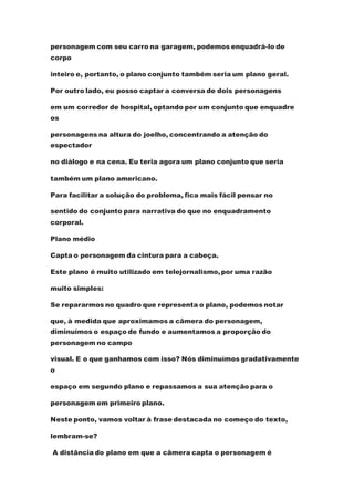 personagem com seu carro na garagem, podemos enquadrá-lo de
corpo
inteiro e, portanto, o plano conjunto também seria um plano geral.
Por outro lado, eu posso captar a conversa de dois personagens
em um corredor de hospital, optando por um conjunto que enquadre
os
personagens na altura do joelho, concentrando a atenção do
espectador
no diálogo e na cena. Eu teria agora um plano conjunto que seria
também um plano americano.
Para facilitar a solução do problema, fica mais fácil pensar no
sentido do conjunto para narrativa do que no enquadramento
corporal.
Plano médio
Capta o personagem da cintura para a cabeça.
Este plano é muito utilizado em telejornalismo,por uma razão
muito simples:
Se repararmos no quadro que representa o plano, podemos notar
que, à medida que aproximamos a câmera do personagem,
diminuímos o espaço de fundo e aumentamos a proporção do
personagem no campo
visual. E o que ganhamos com isso? Nós diminuímos gradativamente
o
espaço em segundo plano e repassamos a sua atenção para o
personagem em primeiro plano.
Neste ponto, vamos voltar à frase destacada no começo do texto,
lembram-se?
A distância do plano em que a câmera capta o personagem é
 