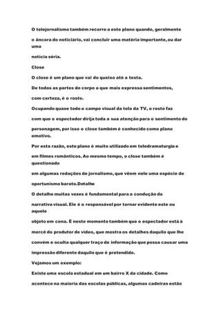 O telejornalismo também recorre a este plano quando, geralmente
o âncora do noticiário, vai concluir uma matéria importante,ou dar
uma
notícia séria.
Close
O close é um plano que vai do queixo até a testa.
De todas as partes do corpo a que mais expressa sentimentos,
com certeza, é o rosto.
Ocupando quase todo o campo visual da tela da TV, o rosto faz
com que o espectador dirija toda a sua atenção para o sentimento do
personagem, por isso o close também é conhecido como plano
emotivo.
Por esta razão, este plano é muito utilizado em teledramaturgia e
em filmes românticos. Ao mesmo tempo, o close também é
questionado
em algumas redações de jornalismo, que vêem nele uma espécie de
oportunismo barato.Detalhe
O detalhe muitas vezes é fundamental para a condução da
narrativa visual. Ele é o responsável por tornar evidente este ou
aquele
objeto em cena. É neste momento também que o espectador está à
mercê do produtor de vídeo, que mostra os detalhes daquilo que lhe
convém e oculta qualquer traço de informação que possa causar uma
impressão diferente daquilo que é pretendido.
Vejamos um exemplo:
Existe uma escola estadual em um bairro X da cidade. Como
acontece na maioria das escolas públicas, algumas cadeiras estão
 