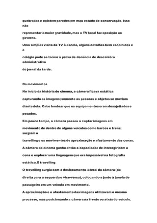 quebradas e existem paredes em mau estado de conservação. Isso
não
representariamaior gravidade, mas a TV local faz oposição ao
governo.
Uma simples visita da TV à escola, alguns detalhes bem escolhidos e
o
colégio pode se tornar a prova de denúncia de descalabro
administrativo
do jornal da tarde.
Os movimentos
No início da história do cinema, a câmera ficava estática
capturando as imagens; somente as pessoas e objetos se moviam
diante dela. Cabe lembrar que os equipamentos eram desajeitados e
pesados.
Em pouco tempo, a câmera passou a captar imagens em
movimento de dentro de alguns veículos como barcos e trens;
surgiam o
travelling e os movimentos de aproximação e afastamento das cenas.
A câmera de cinema ganha então a capacidade de interagir com a
cena e explorar uma linguagem que era impossível na fotografia
estática.O travelling
O travelling surgiu com o deslocamento lateral da câmera (da
direita para a esquerda e vice-versa), colocando-a junto à janela de
passageiro em um veículo em movimento.
A aproximação e o afastamento das imagens utilizavam o mesmo
processo, mas posicionando a câmera na frente ou atrás do veículo.
 