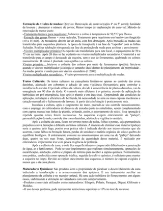 Formação do viveiro de mudas: Ojetivos: Renovação do canavial (após 4º ou 5° corte); Sanidade
da lavoura ; Aumentar o número de cortes; Menor tempo de implantação do canavial; Método de
renovação de menor custo
–Tratamento térmico para raquitismo: Submeter o colmo à temperatura de 50,5°C por 2horas
–Extração das gemas Gemas + zona radicular, Tratamento para raquitismo em banho com fungicida
(10 a 15 min). Os brotadores devem ser de areia, com boa drenagem. Após brotação as mudas são
transferidas para saquinhos plásticos. A época de transplante é na fase de “esporão” com as folhas
fechadas. Realizar adubação nitrogenada na fase de produção da muda para acelerar o crescimento
–Viveiro multiplicador primário Os esporão são transferidos para este local, o espaçamento de 50 a
75 cm na linha. Após 20 dias se faz o plantio no viveiro multiplicador secundário. O material a ser
transferido para o campo é destacado da touceira, sem o uso de ferramentas, quebrando os colmos
manualmente. O colmo é plantado com a palha e os colmos.
Viveiro primário : Inicia-se a colheita dos colmos por meio de ferramentas (podão). Inicia-se
quando o viveiro multiplicador já atingiu o tamanho ideal dentro do planejamento da propriedade .
As mudas podem ir ainda para um viveiro secundário (1:2000)
Viveiro multiplicador secundário : Viveiro permanente para a multiplicação de mudas.

Tratos Culturais: Os tratos culturais na cana-planta limitam-se apenas ao controle das ervas
daninhas, adubação em cobertura e adoção de uma vigilância fitossanitária para controlar a
incidência do carvão. O período crítico da cultura, devido à concorrência de plantas daninhas, vai da
emergência aos 90 dias de idade. O controle mais eficiente é o químico, através da aplicação de
herbicidas em pré-emergência, logo após o plantio e em área total. Dependendo das condições de
aplicação, infestação e eficiência do herbicida, há necessidade de uma ou mais capinas mecânicas e
catação manual até o fechamento da lavoura. A partir dai a infestação é praticamente nula.
         Instalada a cultura, após o surgimento do mato, procede-se seu controle mecanicamente,
com o emprego de cultivadores de disco ou de enxadas junto às entrelinhas, sendo complementado
com capina manual nas linhas de plantio, evitando, assim, o assoreamento do sulco. Essa operação é
repetida quantas vezes forem necessárias. As soqueiras exigem enleiramento do "paliço",
permeabilização do solo, controle das ervas daninhas, adubação e vigilância sanitária.
         Após a colheita da cana, ficam no terreno restos de palha, folhas e pontas, cuja permanência
prejudica a nova brotação e dificulta os tratos culturais. A maneira de eliminar esse material (paliço)
seria a queima pelo fogo, porém essa prática não é indicada devido aos inconvenientes que ela
acarreta, como falhas na brotação futura, perdas de umidade e matéria orgânica do solo e quebra do
equilíbrio biológico. O enleiramento consiste no amontoamento em uma rua do "paliço" deixando
duas, quatro ou seis ruas livres, dependendo da quantidade desse material. É realizado por
enleiradeira, implemento leve com pouca exigência de potência.
         Após a colheita da cana, o solo fica superficialmente compactado dificultando a penetração
de água, ar e fertilizantes. Pode-se usar implementos que realizam simultaneamente, operações de
escarificação, adubação, cultivo e preparo do terreno para receber a capina química. Normalmente,
essa prática, conhecida como operação tríplice, seguida do cultivo químico, é suficiente para manter
a soqueira no limpo. Devido ao rápido crescimento das soqueiras, o número de capinas exigidos é
menor que o da cana planta.

Maturadores Químicos: São produtos com a propriedade de paralisar o desenvolvimento da cana
induzindo a translocação e o armazenamento dos açúcares. É um instrumento auxiliar no
planejamento da colheita e no manejo varietal. Há uma ação inibidora do florescimento, em alguns
casos, viabilizando a utilização de variedades com este comportamento.
–Produtos comerciais utilizados como maturadores: Ethepon, Polaris, Paraquat, Diquat, Glifosato e
Moddus.
–O uso desses produtos, pode representar acréscimos superiores a 10% no teor de sacarose.
 