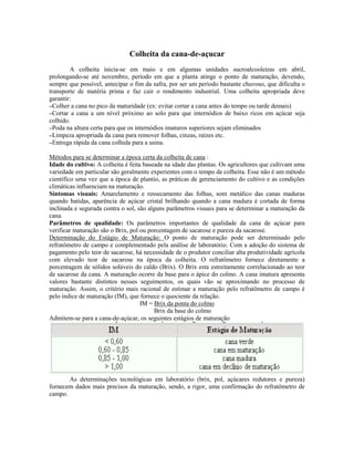 Colheita da cana-de-açucar
        A colheita inicia-se em maio e em algumas unidades sucroalcooleiras em abril,
prolongando-se até novembro, período em que a planta atinge o ponto de maturação, devendo,
sempre que possível, antecipar o fim da safra, por ser um período bastante chuvoso, que dificulta o
transporte de matéria prima e faz cair o rendimento industrial. Uma colheita apropriada deve
garantir:
–Colher a cana no pico da maturidade (ex: evitar cortar a cana antes do tempo ou tarde demais)
–Cortar a cana a um nível próximo ao solo para que internódios de baixo ricos em açúcar seja
colhido.
–Poda na altura certa para que os internódios imaturos superiores sejam eliminados
–Limpeza apropriada da cana para remover folhas, cinzas, raízes etc.
–Entrega rápida da cana colhida para a usina.

Métodos para se determinar a época certa da colheita de cana :
Idade do cultivo: A colheita é feita baseada na idade das plantas. Os agricultores que cultivam uma
variedade em particular são geralmente experientes com o tempo de colheita. Esse não é um método
científico uma vez que a época de plantio, as práticas de gerenciamento do cultivo e as condições
climáticas influenciam na maturação.
Sintomas visuais: Amarelamento e ressecamento das folhas, som metálico das canas maduras
quando batidas, aparência de açúcar cristal brilhando quando a cana madura é cortada de forma
inclinada e segurada contra o sol, são alguns parâmetros visuais para se determinar a maturação da
cana.
Parâmetros de qualidade: Os parâmetros importantes de qualidade da cana de açúcar para
verificar maturação são o Brix, pol ou porcentagem de sacarose e pureza da sacarose.
Determinação do Estágio de Maturação: O ponto de maturação pode ser determinado pelo
refratômetro de campo e complementado pela análise de laboratório. Com a adoção do sistema de
pagamento pelo teor de sacarose, há necessidade de o produtor conciliar alta produtividade agrícola
com elevado teor de sacarose na época da colheita. O refratômetro fornece diretamente a
porcentagem de sólidos solúveis do caldo (Brix). O Brix esta estreitamente correlacionado ao teor
de sacarose da cana. A maturação ocorre da base para o ápice do colmo. A cana imatura apresenta
valores bastante distintos nesses seguimentos, os quais vão se aproximando no processo de
maturação. Assim, o critério mais racional de estimar a maturação pelo refratômetro de campo é
pelo índice de maturação (IM), que fornece o quociente da relação.
                                    IM = Brix da ponta do colmo
                                         Brix da base do colmo
Admitem-se para a cana-de-açúcar, os seguintes estágios de maturação




       As determinações tecnológicas em laboratório (brix, pol, açúcares redutores e pureza)
fornecem dados mais precisos da maturação, sendo, a rigor, uma confirmação do refratômetro de
campo.
 