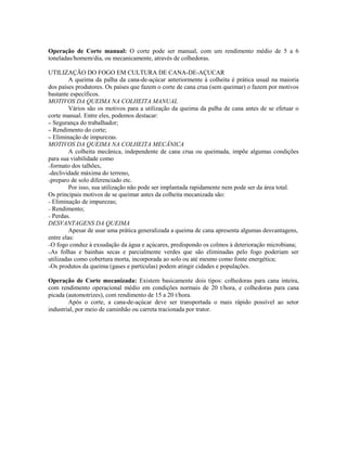 Operação de Corte manual: O corte pode ser manual, com um rendimento médio de 5 a 6
toneladas/homem/dia, ou mecanicamente, através de colhedoras.

UTILIZAÇÃO DO FOGO EM CULTURA DE CANA-DE-AÇUCAR
         A queima da palha da cana-de-açúcar anteriormente à colheita é prática usual na maioria
dos países produtores. Os países que fazem o corte de cana crua (sem queimar) o fazem por motivos
bastante específicos.
MOTIVOS DA QUEIMA NA COLHEITA MANUAL
         Vários são os motivos para a utilização da queima da palha de cana antes de se efetuar o
corte manual. Entre eles, podemos destacar:
– Segurança do trabalhador;
– Rendimento do corte;
– Eliminação de impurezas.
MOTIVOS DA QUEIMA NA COLHEITA MECÂNICA
         A colheita mecânica, independente de cana crua ou queimada, impõe algumas condições
para sua viabilidade como
–formato dos talhões,
–declividade máxima do terreno,
–preparo de solo diferenciado etc.
         Por isso, sua utilização não pode ser implantada rapidamente nem pode ser da área total.
Os principais motivos de se queimar antes da colheita mecanizada são:
– Eliminação de impurezas;
– Rendimento;
– Perdas.
DESVANTAGENS DA QUEIMA
         Apesar de usar uma prática generalizada a queima de cana apresenta algumas desvantagens,
entre elas:
–O fogo conduz à exsudação da água e açúcares, predispondo os colmos à deterioração microbiana;
–As folhas e bainhas secas e parcialmente verdes que são eliminadas pelo fogo poderiam ser
utilizadas como cobertura morta, incorporada ao solo ou até mesmo como fonte energética;
–Os produtos da queima (gases e partículas) podem atingir cidades e populações.


Operação de Corte mecanizada: Existem basicamente dois tipos: colhedoras para cana inteira,
com rendimento operacional médio em condições normais de 20 t/hora, e colhedoras para cana
picada (automotrizes), com rendimento de 15 a 20 t/hora.
        Após o corte, a cana-de-açúcar deve ser transportada o mais rápido possível ao setor
industrial, por meio de caminhão ou carreta tracionada por trator.
 