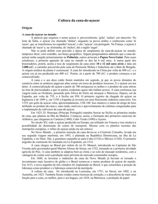 Cultura da cana-de-açucar

Origem

A cana-de-açucar no mundo
         A palavra que originou o nome açúcar é, provavelmente, 'grão', 'sarkar', em sânscrito. No
leste da Índia, o açúcar era chamado 'shekar', enquanto os povos árabes o conheciam como 'al
zucar', que se transformou no espanhol 'azucar', e daí, 'açúcar', em português. Na França, o açúcar é
chamado de 'sucre' e, na Alemanha, de 'zücker', daí o inglês 'sugar'.
         Não se pode definir com precisão a época do surgimento da cana-de-açúcar no mundo,
tampouco dizer, com exatidão, seu berço geográfico. Alguns pesquisadores admitem que a cana-de-
açúcar tenha surgido primeiramente na Polinésia; outros arriscam a Papua Nova Guiné. Para esses
estudiosos, a primeira aparição da cana no mundo se deu há 6 mil anos. A maior parte dos
historiadores, porém, aceita a tese de surgimento da cana entre 10 e 12 mil anos atrás e data em
3.000 a.C. o caminho percorrido pela cana da Península Malaia e Indochina até a Baía de Bengala.
A origem asiática da planta é consensual. A cana foi introduzida na China por volta de 800 a.C. e o
açúcar cru já era produzido em 400 a.C. Porém, só a partir de 700 d.C. o produto começou a ser
comercializado.
         A cana e o seu doce caldo foram mantidos em segredo, já que os povos distantes do
comércio entre os asiáticos pagavam altas somas em troca de produtos luxuosos. E o açúcar era um
deles. A comercialização do açúcar a partir de 700 enriqueceu os árabes e o produto da cana entrou
na lista de preciosidades a que os países ocidentais quase não tinham acesso. A cana continuou sua
viagem rumo ao Ocidente, passando pela África do Norte até alcançar o Marrocos. Depois, sul da
Espanha, por volta de 755, e à Sicília em 950. O primeiro registro da chegada do açúcar na
Inglaterra é de 1099 e, em 1150 a Espanha já investia em uma florescente indústria canavieira. Em
1319, um quilo de açúcar valia, aproximadamente, US$ 100. Isso manteve o status de artigo de luxo
atribuído ao produto da cana e, mais tarde, motivou o aproveitamento de colônias conquistadas para
a implantação de cultivares da cana-de-açúcar.
         Em 1425, D. Henrique (Príncipe Português) mandou buscar na Sicília as primeiras mudas
de cana, que plantou na Ilha da Madeira. Começou, assim, a formação dos primeiros canaviais do
Atlântico, que chegaram às Canárias (1480), Cabo Verde (1490) e Açores.
         No século XV, todo o açúcar produzido na Europa, era refinado em Veneza e isso anulava a
possibilidade de diminuição de custos de transporte. Mesmo com os plantios recentes das
metrópoles européias, o refino do açúcar ainda era um entrave.
         No Novo Mundo , a primeira inserção da cana deveu-se a Cristóvão Colombo, levada em
sua segunda viagem marítima, em 1493, e plantada na República Dominicana, na ilha de La
Española, e no Haiti. Daí, a gramínea expandiu-se para Cuba (1516) e México (1520). O primeiro
engenho do continente foi instalado em La Española, em 1516.
         A cana chegou ao Brasil por ordem do rei D. Manuel, introduzida na Capitania de São
Vicente pelo governador-geral Martim Afonso de Souza, em 1532, tornando-se a primeira atividade
agrícola do País. A cana também se adaptou bem ao clima e ao solo de massapé nordestino, com a
vantagem de contar com a produção mais próxima do mercado consumidor europeu.
         Em 1600, as lavouras e indústrias da cana do Novo Mundo já haviam se tornado o
investimento mais lucrativo do globo e o Brasil tornou-se o maior produtor de açúcar do mundo.
Em 1613, o novo engenho de três cilindros foi implantado no Brasil, o que consolidou a posição de
liderança como produtor e a liderança comercial da metrópole.
         A cultura da cana, foi introduzida na Louisiana, em 1751; no Havaí, em 1802; e na
Austrália, em 1823. Também foram criadas outras técnicas de extração, e a descoberta de mais uma
função para a cana, ou melhor, para o seu bagaço, em 1838, na Martinica, a produção de papel.
 