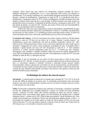 produção. Vários fatores tais como cultivar, luz, temperatura, irrigação (umidade do solo) e
adubação influenciam o perfilhamento. Luz é o mais importante fator externo que influencia o
perfilhamento. É de extrema importância ter a luminosidade adequada alcançando a base da planta
durante o período de perfilhamento. Temperatura ao redor de 30o C é considerada ideal para o
perfilhamento. Temperatura abaixo de 20o C retarda o perfilhamento. Perfilhos formados mais cedo
ajudam a produzir colmos mais grossos e mais pesados. Perfilhos formados mais tarde morrem ou
permanecem curtos ou imaturos. A população de perfilho máxima é alcançada ao redor de 90 - 120
dias depois do plantio. Ao redor de 150 - 180 dias, pelo menos 50 por cento dos brotos(perfilhos)
morrem e uma população estável é estabelecida.
        Práticas de cultivo tais como espaçamento, tempo de fertirrigação, disponibilidade de água
e controle de plantas daninhas influenciam o perfilhamento. Embora 6 - 8 perfilhos são produzidos
de uma gema, no final somente 1.5 a 2 perfilhos por gema restam para formar colmos. O cultivo de
cana-soca produz muito mais e mais cedo o perfilhamento que um cultivo de cana-planta.

Crescimento dos Colmos : A fase de crescimento dos colmos começa a partir de 120 dias depois
do plantio e dura até 270 dias em um cultivo de 12 meses. Durante o período anterior , no
perfilhamento, ocorre uma estabilização. Do total de perfilhos produzidos somente 40 - 50%
sobrevivem até 150 dias para formar colmos. Essa é a fase mais importante do cultivo onde ocorre a
formação e alongamento do colmo e assim resultando na produção da cana. A produção foliar é
freqüente e rápida durante essa fase com IAF alcançando ao redor de 6 - 7. Sob condições
favoráveis, os colmos crescem rapidamente quase que de 4 - 5 entrenós por mês. Irrigação,
fertirrigação, calor, umidade e condições climáticas solares favorecem um melhor alongamento de
cana. Falta de umidade reduz a extensão dos entrenós. Uma temperatura ao redor de 30o C com uma
umidade ao redor de 80% é o ideal para esta fase.

Maturação: A fase de maturação em um cultivo de doze meses dura ao redor de três meses
começando de 270 - 360 dias. A síntese de açúcar e acumulo rápido de açúcar acontece durante essa
fase, e o crescimento vegetativo é reduzido. Conforme a maturação avança, açucares simples
(monossacarídeo, frutose e glicose) são convertidos na cana de açúcar(sacarose, um dissacarídeo).
A maturação da cana acontece de baixo para cima e assim a parte de baixo contém mais açúcar que
a porção de cima. Bastante luminosidade, céu limpo, noites frescas e dias quentes e clima seco são
altamente benéficos para a maturação.

                    Ecofisiologia da cultura da cana-de-açucar
Introdução: A cana-de-açúcar se desenvolve no mundo entre a latitude 36.7° N e 31.0° S, do nível
do mar até 1000m de altitude ou um pouco mais. É considerada essencialmente como uma planta
tropical. É um cultivo de longa duração e, portanto convive com todas as estações, chuvosa, inverno
e verão durante seu ciclo de vida.

Clima: Os principais componentes climáticos que controlam o crescimento, a produção e qualidade
da cana são: temperatura, luz e umidade disponível. A planta vive melhor em áreas ensolaradas
quentes e tropicais. O clima "ideal" para máxima produção de açúcar da cana-de- açúcar é
caracterizado como: Uma estação longa, quente com alta incidência de radiação solar e umidade
adequada (chuva) - a planta usa de 148 a 300g de água para produzir 1.0g de substância seca. Uma
estação razoavelmente seca, ensolarada e fresca, mas sem geada para amadurecimento e cultivo – a
porcentagem de umidade cai de forma regular ao longo da vida da planta, de 83% em uma cana
muito jovem para 71% em cana madura, enquanto a sacarose cresce de menos que 10 para mais de
45% do peso seco. Livre de tufões e furacões (ventos fortes)
 