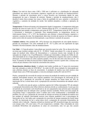 Chuva: Um total de chuva entre 1100 e 1500 mm é suficiente se a distribuição for adequada
(abundante nos meses de crescimento vegetativo seguido por um período de amadurecimento).
Durante o período de crescimento ativo, a chuva favorece um crescimento rápido da cana,
alongamento da cana e formação de entrenós. Durante o período de amadurecimento, não é
desejável muita chuva porque isso causa a baixa da qualidade do suco, aumenta o crescimento
vegetativo, e aumento da umidade do tecido. Isto também prejudica a colheita e operações de
transporte.

Temperatura: O desenvolvimento está intimamente ligado à temperatura. A temperatura ideal para
brotação de cortes no caule é de 32° a 38°C. Diminui abaixo de 25°C, e é reduzida acima de 35°C e
praticamente para quando a temperatura está acima de 38°C. Temperaturas acima de 38°C reduzem
a fotossíntese e aumentam a respiração. Para amadurecimento, as temperaturas devem ser
relativamente baixas ( 12° a 14°C são desejáveis), pois diminui o desenvolvimento vegetativo e
aumenta a sacarose da cana. Em temperaturas altas uma reversão da sacarose em frutose e glicose
pode ocorrer além do aumento da fotorespiração, o que diminui o acúmulo de açucares.

Umidade relativa: Alta umidade (80 - 85%) favorece um alongamento de cana rápido durante o
período de crescimento. Um valor moderado de 45 - 65 % junto com um suprimento de água
limitado é favorável durante a fase de amadurecimento.

Luz Solar : A Cana-de-açúcar é uma planta que necessita muita luz solar. Ela se desenvolve bem
em áreas que recebem energia solar de 18 - 36 MJ/m2. Sendo uma planta C4, a cana de açúcar é
capaz de produzir altos índices de fotossintéticos e o processo mostra uma variação de alta
saturação em relação à luz. O perfilhamento é afetado por intensidade e duração do brilho do sol.
Alta intensidade de luz e longa duração promovem o perfilhamento enquanto dias curtos e nublados
diminuem. O crescimento do colmo aumenta quando a luz do dia está entre uma faixa de 10 - 14
horas. O aumento do índice de área da foliar é rápido durante o terceiro e quinto mês, e alcança seus
valores de pico durante a fase inicial de crescimento dos colmos.

Requerimentos climáticos ideais: A radiação total média recebida em 12 meses de crescimento
tem sido estimada ao redor de 6350 MJ/m2. Ao redor de 60% dessa radiação foi interceptada por
uma cobertura durante as fases de crescimento. A produção de matéria seca total mostrou uma
relação linear com o PAR interceptado e o teste de correlação resultou R2 valor de 0.913.

Porém, a proporção de conversão de energia em termos de produção de matéria seca por unidade de
radiação interceptada mostrou uma resposta quadrática com porcentagem de intercessão de luz
indicando que a proporção de conversão de energia aumentou de forma linear até 50% da
intercessão de luz e acima desse nível; a proporção da conversão fotossintética da radiação solar é
reduzida
        No cultivo de cana de açúcar, a cobertura superior de 6 folhas interceptam 70% da radiação
e a proporção fotossintética das folhas inferiores diminuiu devido ao sombreamento. Locais que tem
um período de crescimento curto beneficiam-se de um espaçamento mais próximo para interceptar
uma quantidade maior de radiação solar e produzir maiores resultados. Porém com uma estação de
crescimento longo o espaçamento maior é melhor para evitar sombreamento e mortalidade dos
perfilhos. Por sua vez a proporção de conversão de energia em termos de produção de matéria seca
por unidade de radiação interceptada mostrou uma resposta quadrática com a porcentagem de
intercessão de luz. Isto indica que a proporção de conversão de energia aumentou de forma linear
até 50% da intercessão de luz e acima desse nível; a proporção da conversão fotossintética da
radiação solar é reduzida. Algumas estimativas mostram que 80% da perda de água são associadas
com energia solar, 14% com vento e 6% com temperatura e umidade. Altas velocidades de vento
excedendo 60-km/hora são prejudiciais às canas em crescimento, uma vez que elas causam
 