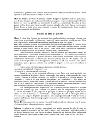 acamamento e quebra da cana. Também, ventos aumentam a perda de umidade das plantas e assim
agravam os feitos de doenças de estresse de umidade.

Efeito do clima na produção de cana de açúcar e do açúcar: A produtividade e a qualidade do
suco de cana de açúcar são profundamente influenciadas pelas condições climáticas prevalecentes
durante os vários sub-períodos do crescimento do cultivo. A concentração do açúcar é maior
quando o clima é seco com baixa umidade; horas de radiação solar, noites frescas com variações
diurnas frescas e muito pouca chuva durante o período de amadurecimento. Essas condições
favorecem o acúmulo alto de açúcar.

                                Plantio da cana-de-açucar
Clima: O clima ideal é aquele que apresenta duas estações distintas, uma quente e úmida, para
proporcionar a germinação, perfilhamento e desenvolvimento vegetativo, seguido de outra fria e
seca, para promover a maturação e conseqüente acumulo de sacarose nos colmos.
Solo: Solos profundos, pesados, bem estruturados, férteis e com boa capacidade de retenção são os
ideais para a cana-de-açúcar que, devido à sua rusticidade, se desenvolve satisfatoriamente em solos
arenosos e menos férteis, como os de cerrado. Solos rasos, isto é, com camada impermeável
superficial ou mal drenados, não devem ser indicados para a cana-de-açúcar.
         Para trabalhar com segurança em culturas semi-mecanizadas, que constituem a maioria das
nossas explorações, a declividade máxima deverá estar em torno de 12% ; declividade acima desse
limite apresentam restrições às práticas mecânicas. Para culturas mecanizadas, com adoção de
colheitadeiras automotrizes, o limite máximo de declividade cai para 8 a 10%. Tendo a cana um
sistema radicular profundo, um ciclo vegetativo econômico de 4,5 anos ou mais e uma intensa
mecanização que se processa durante esse preríodo, o preparo do solo deve ser profundo e
esmerado.
         No preparo do solo, temos de considerar duas situações distintas:
– a cana vai ser implantada pela primeira vez;
– o terreno já se encontra ocupado com cana.
         Quando a cana vai ser implantada pela primeira vez. Fazer uma aração profunda, com
bastante antecedência do plantio, visando à destruição, incorporação e decomposição dos restos
culturais existentes, seguida de gradagem, com o objetivo de completar a primeira operação. Se
constatada a existência de uma camada impermeável, seu rompimento é feito através de
subsolagem, que só é aconselhada quando a camada adensada se localizar a uma profundidade entre
20 e 50 cm da superfície e com solo seco. Nas vésperas do plantio, faz-se nova gradagem, visando
ao acabamento do preparo do terreno e à eliminação de ervas daninhas.
         Se o terreno já se encontra ocupado com cana. O primeiro passo é a destruição da soqueira,
que deve ser realizada logo após a colheita. Essa operação pode ser feita por meio de aração rasa
(15-20 cm) nas linhas de cana, seguidas de gradagem ou através de gradagem pesada, enxada
rotativa ou uso de herbicida. Se confirmada a compactação do solo, a subsolagem torna-se
necessária. Nas vésperas do plantio procede-se a uma aração profunda (25-30 cm), por meio de
arado ou grade pesada. Seguem-se as gradagens necessárias, visando manter o terreno destorroado e
apto ao plantio.
Plantio Direto: Atualmente esta técnica esta sendo implementada na cultura da cana-de-açucar,
principalmente com máquinas plantadoras especiais.

Calagem: A aplicação de calcário é determinada pela análise química do solo, devendo ser
utilizado para elevar a saturação por bases a 60%. A época mais indicada para aplicação do calcário
vai desde o último corte da cana, durante a reforma do canavial, até antes da última gradagem de
preparo do terreno. Dentro desse período, quanto mais cedo executada maior será sua eficiência.
Adubação.
 