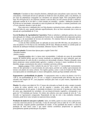 Adubação: Considera-se duas situações distintas, adubação para cana-planta e para cana-soca. Para
cana-planta, o fertilizante deverá ser aplicado no fundo do sulco de plantio, após a sua abertura, ou
por meio de adubadeiras conjugadas aos sulcadores em operação dupla. Para cana-planta aplicar
mais 30 a 60 kg/ha de N, em cobertura, durante o mês de abril; em solo arenoso dividir a cobertura,
aplicando metade do N em abril e a outra metade em setembro - outubro. Adubações pesadas de
K2O devem ser parceladas, colocando no sulco de plantio até 100 kg/ha e o restante juntamente com
o N em cobertura, durante o mês de abril.
        Para cana-soca, a adubação deve ser feita durante os primeiros tratos culturais, em ambos os
lados da linha de cana; quando aplicada superficialmente, deve ser bem misturada com a terra ou
alocada até a profundidade de 15 cm.

Uso de Resíduos da Agroindústria Canavieira: Pode-se substituir a adubação química das socas
pela aplicação de vinhaça, cuja quantidade por hectare esta na dependência da composição química
da vinhaça e da necessidade da lavoura em nutrientes. Os sistemas básicos de aplicação são por
infiltração, por veículos e aspersão.
         A torta de filtro (úmida) pode ser aplicada em área total (80-100 t/ha), em pré-plantio, no
sulco de plantio (15-30 t/ha) ou nas entrelinhas (40-50 t/ha). Metade do fósforo aí contido pode ser
deduzido da adubação fosfatada recomendada. (Boletim Técnico 100 IAC, 1996)

Época de plantio: Existem duas épocas para a região Centro-Sul:
–setembro-outubro
–janeiro a março.
        Setembro-outubro não é a época mais recomendada, é indicada em casos de necessidade
urgente de matéria prima, quer por recente instalação ou ampliação do setor industrial, quer por
comprometimento de safra devido à ocorrência de adversidade climática. Plantios efetuados nessa
época propiciam menor produtividade agrícola e expõem a lavoura à maior incidência de ervas
daninhas, pragas, assoreamento dos sulcos e retardam a próxima colheita.
        Janeiro a março é feito o plantio da cana de "ano e meio", (+ recomendado tecnicamente).
Além de não apresentar os inconvenientes da outra época, permite um melhor aproveitamento do
terreno com plantio de outras culturas. Em regiões quentes, como o oeste do Estado de São Paulo,
essa época pode ser estendida para os meses subseqüentes, desde que haja umidade suficiente.

Espaçamento e profundidade de plantio: O espaçamento entre os sulcos de plantio é de 0,9 a
1,40 m, sua profundidade de 20 a 25 cm e a largura é proporcionada pela abertura das asas do
sulcador num ângulo de 45º, com pequenas variações para mais ou para menos, dependendo da
textura do solo.

Plantio: Os colmos com idade de 10 a 12 meses são colocados no fundo do sulco, sempre cruzando
a ponta do colmo anterior com o pé do seguinte e picados, com podão, em toletes de
aproximadamente de três gemas. A densidade do plantio é em torno de 12 gemas por metro linear
de sulco, que, dependendo da variedade e do seu desenvolvimento vegetativo, corresponde a um
gasto de 7-10 toneladas por hectare. Os toletes são cobertos com uma camada de terra de 7 cm,
devendo ser ligeiramente compactada. Dependendo do tipo de solo e das condições climáticas
reinantes, pode haver uma variação na espessura dessa camada.

Produção da muda de cana para o plantio: Após, em média, quatro ou cinco cortes consecutivos,
a lavoura canavieira precisa ser renovada. A taxa de renovação está ao redor de 15 a 20% da área
total cultivada, exigindo grandes quantidades de mudas. A boa qualidade das mudas é o fator de
produção de mais baixo custo e que maior retorno econômico proporciona ao agricultor,
principalmente quando produzida por ele próprio.
 
