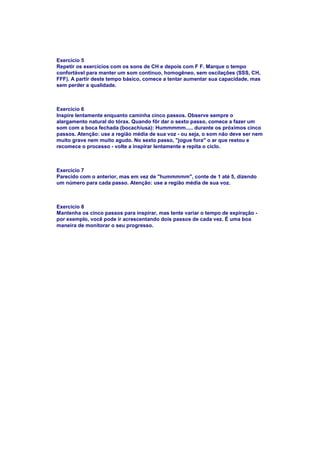 Exercício 5
Repetir os exercícios com os sons de CH e depois com F F. Marque o tempo
confortável para manter um som contínuo, homogêneo, sem oscilações (SSS, CH,
FFF). A partir deste tempo básico, comece a tentar aumentar sua capacidade, mas
sem perder a qualidade.



Exercício 6
Inspire lentamente enquanto caminha cinco passos. Observe sempre o
alargamento natural do tórax. Quando fôr dar o sexto passo, comece a fazer um
som com a boca fechada (bocachiusa): Hummmmm..... durante os próximos cinco
passos. Atenção: use a região média de sua voz - ou seja, o som não deve ser nem
muito grave nem muito agudo. No sexto passo, "jogue fora" o ar que restou e
recomece o processo - volte a inspirar lentamente e repita o ciclo.



Exercício 7
Parecido com o anterior, mas em vez de "hummmmm", conte de 1 até 5, dizendo
um número para cada passo. Atenção: use a região média de sua voz.



Exercício 8
Mantenha os cinco passos para inspirar, mas tente variar o tempo de expiração -
por exemplo, você pode ir acrescentando dois passos de cada vez. É uma boa
maneira de monitorar o seu progresso.
 