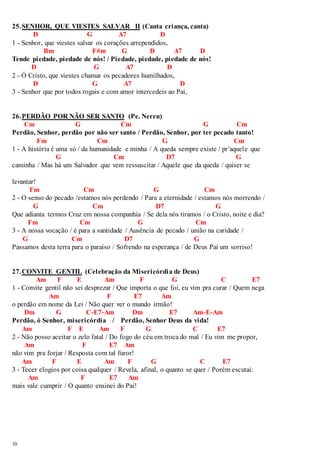25. SENHOR, QUE VIESTES SALVAR II (Canta criança, canta) 
10 
D G A7 D 
1 - Senhor, que viestes salvar os corações arrependidos, 
Bm F#m G D A7 D 
Tende piedade, piedade de nós! / Piedade, piedade, piedade de nós! 
D G A7 D 
2 - Ó Cristo, que viestes chamar os pecadores humilhados, 
D G A7 D 
3 - Senhor que por todos rogais e com amor intercedeis ao Pai, 
26. PERDÃO POR NÃO SER SANTO (Pe. Nereu) 
Cm G Cm G Cm 
Perdão, Senhor, perdão por não ser santo / Perdão, Senhor, por ter pecado tanto! 
Fm Cm G Cm 
1 - A história é uma só / da humanidade e minha / A queda sempre existe / pr’aquele que 
G Cm D7 G 
caminha / Mas há um Salvador que vem ressuscitar / Aquele que da queda / quiser se 
levantar! 
Fm Cm G Cm 
2 - O senso do pecado /estamos nós perdendo / Para a eternidade / estamos nós morrendo / 
G Cm D7 G 
Que adianta termos Cruz em nossa companhia / Se dela nós tiramos / o Cristo, noite e dia? 
Fm Cm G Cm 
3 - A nossa vocação / é para a santidade / Ausência de pecado / união na caridade / 
G Cm D7 G 
Passamos desta terra para o paraíso / Sofrendo na esperança / de Deus Pai um sorriso! 
27. CONVITE GENTIL (Celebração da Misericórdia de Deus) 
Am F E Am F G C E7 
1 - Convite gentil não sei desprezar / Que importa o que foi, eu vim pra curar / Quem nega 
Am F E7 Am 
o perdão em nome da Lei / Não quer ver o mundo irmão! 
Dm G C-E7-Am Dm E7 Am-E-Am 
Perdão, ó Senhor, misericórdia / Perdão, Senhor Deus da vida! 
Am F E Am F G C E7 
2 - Não posso aceitar o zelo fatal / Do fogo do céu em troca do mal / Eu vim me propor, 
Am F E7 Am 
não vim pra forjar / Resposta com tal furor! 
Am F E Am F G C E7 
3 - Tecer elogios por coisa qualquer / Revela, afinal, o quanto se quer / Porém escutai: 
Am F E7 Am 
mais vale cumprir / O quanto ensinei do Pai! 
 