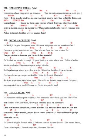 524. UM MENINO CHEGA Natal 
A Bb A Bb A Bb A 
Um menino chega e por amor, vai renascer / Traz nas mãos uma esperança e sorri, pois é 
100 
Bb Am G C F7+ F#7/5- 
Natal / E no mundo inteiro a mesma canção de amor e paz / Que se faz tão doce como 
Bb7+ E7/9 E7 Em A7 Em A7 Em 
o amanhecer / Quem me dera o ano inteiro o Natal dentro de nós / E pra toda 
A7 Bm7/5- E7 A Bb A Bb 
gente a mesma canção, na mesma voz / O presente mais bonito é viver, é querer bem 
A D A D 
Pois a festa mais bonita é viver, é querer bem! 
525. NATAL JÁ CHEGOU Natal 
E F#m B7 E 
1 - Natal já chegou: é tempo de amor, / Renasce a esperança de um mundo melhor / 
F#m A E B7 E 
Palavras e gestos promovem a paz, / Que vem do Deus vivo e na terra se faz. 
C#m E7 A F#m E B7-E 
Paz para todos os homens, que lutam de boa vontade! 
E F#m B7 E 
2 - Verdade na terra irá ressurgir / A paz e justiça, as mãos vão se unir / Enfim o Senhor 
F#m A E B7 E 
nos dará salvação / Seremos um povo amigo e irmão. 
E F#m B7 E 
3 - Os pobres que vivem sem pão e sem luz / Cansados da vida e do peso da cruz / 
F#m A E B7 E 
Precisam de nós para erguer-se do chão / Natal é a festa da libertação! 
E F#m B7 E 
4 - A paz se promove com luta e vigor / Não pode ser fruto do medo e temor / A paz é 
F#m A E B7 E 
progresso do homem total / Firmado no Cristo: seu grande ideal! 
526. JINGLE BELLS Natal 
E A B7 E 
1 - Nós temos motivos para celebrar, / Pois no mundo nasce Jesus que vem falar / Vem 
A B7 E 
unir a todos, todos os irmãos, / Povo que caminha, povo em comunhão. 
E A E A E F# 
Olha os sinos que despertam, vamos acordar, / Já nasceu o Deus menino, vem nos 
B7 E A E A E 
convocar / Paz no mundo, paz na terra, vamos construir, / Por caminhos de justiça 
B7 E 
todos vão sorrir. 
E A B7 E 
2 - Festa de alegria, festa de amor, / Tudo nos convida a cantar louvor, / Céu se une à terra, 
A B7 E 
Deus a nós chegou, / Hora de esperança, Deus nos libertou! 
 