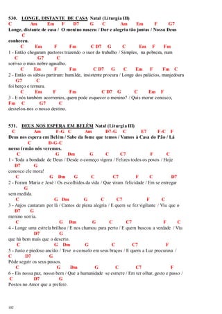 530. LONGE, DISTANTE DE CASA Natal (Liturgia III) 
C Am Em F D7 G C Am Em F G7 
Longe, distante de casa / O menino nasceu / Dor e alegria tão juntas / Nosso Deus 
102 
C 
conheceu. 
C Em F Fm C D7 G C Em F Fm 
1 - Então chegaram pastores trazendo o suor do trabalho / Simples, na pobreza, num 
C G7 C 
sorriso o mais nobre agasalho. 
C Em F Fm C D7 G C Em F Fm C 
2 - Então os sábios partiram: humilde, insistente procura / Longe dos palácios, manjedoura 
G7 C 
foi berço e ternura. 
C Em F Fm C D7 G C Em F 
3 - E nós também acorremos, quem pode esquecer o menino? / Quis morar conosco, 
Fm C G7 C 
desvelou-nos o nosso destino. 
531. DEUS NOS ESPERA EM BELÉM Natal (Liturgia III) 
C Am F-G C Am D7-G C E7 F-C F 
Deus nos espera em Belém / Sabe da fome que temos / Vamos à Casa do Pão / Lá 
C D-G-C 
nosso irmão nós veremos. 
C G Dm G C C7 F C 
1 - Toda a bondade de Deus / Desde o começo vigora / Felizes todos os povos / Hoje 
D7 G 
conosco ele mora! 
C G Dm G C C7 F C D7 
2 - Foram Maria e José / Os escolhidos da vida / Que viram felicidade / Em se entregar 
G 
sem medida. 
C G Dm G C C7 F C 
3 - Anjos cantaram por lá / Cantos de plena alegria / E quem se fez vigilante / Viu que o 
D7 G 
menino sorria. 
C G Dm G C C7 F C 
4 - Longe uma estrela brilhou / E nos chamou para perto / E quem buscou a verdade / Viu 
D7 G 
que há bem mais que o deserto. 
C G Dm G C C7 F 
5 - Justo e piedoso ancião / Teve o consolo em seus braços / E quem a Luz procurava / 
C D7 G 
Pôde seguir os seus passos. 
C G Dm G C C7 F 
6 - Eis nossa paz, nosso bem / Que a humanidade se esmere / Em ter olhar, gesto e passo / 
C D7 G 
Postos no Amor que a prefere. 
 