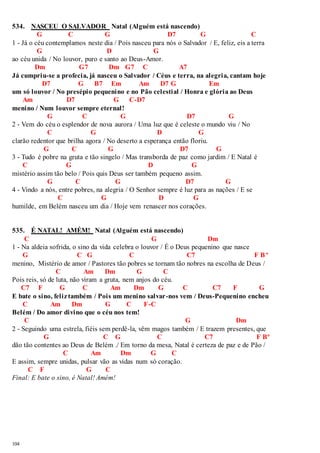 534. NASCEU O SALVADOR Natal (Alguém está nascendo) 
104 
G C G D7 G C 
1 - Já o céu contemplamos neste dia / Pois nasceu para nós o Salvador / E, feliz, eis a terra 
G D G 
ao céu unida / No louvor, puro e santo ao Deus-Amor. 
Dm G7 Dm G7 C A7 
Já cumpriu-se a profecia, já nasceu o Salvador / Céus e terra, na alegria, cantam hoje 
D7 G B7 Em Am D7 G Em 
um só louvor / No presépio pequenino e no Pão celestial / Honra e glória ao Deus 
Am D7 G C-D7 
menino / Num louvor sempre eternal! 
G C G D7 G 
2 - Vem do céu o esplendor de nova aurora / Uma luz que é celeste o mundo viu / No 
C G D G 
clarão redentor que brilha agora / No deserto a esperança então floriu. 
G C G D7 G 
3 - Tudo é pobre na gruta e tão singelo / Mas transborda de paz como jardim / E Natal é 
C G D G 
mistério assim tão belo / Pois quis Deus ser também pequeno assim. 
G C G D7 G 
4 - Vindo a nós, entre pobres, na alegria / O Senhor sempre é luz para as nações / E se 
C G D G 
humilde, em Belém nasceu um dia / Hoje vem renascer nos corações. 
535. É NATAL! AMÉM! Natal (Alguém está nascendo) 
C G Dm 
1 - Na aldeia sofrida, o sino da vida celebra o louvor / É o Deus pequenino que nasce 
G C G C C7 F Bº 
menino, Mistério de amor / Pastores tão pobres se tornam tão nobres na escolha de Deus / 
C Am Dm G C 
Pois reis, só de luta, não viram a gruta, nem anjos do céu. 
C7 F G C Am Dm G C C7 F G 
E bate o sino, feliz também / Pois um menino salvar-nos vem / Deus-Pequenino encheu 
C Am Dm G C F-C 
Belém / Do amor divino que o céu nos tem! 
C G Dm 
2 - Seguindo uma estrela, fiéis sem perdê-la, vêm magos também / E trazem presentes, que 
G C G C C7 F Bº 
dão tão contentes ao Deus de Belém ./ Em torno da mesa, Natal é certeza de paz e de Pão / 
C Am Dm G C 
E assim, sempre unidas, pulsar vão as vidas num só coração. 
C F G C 
Final: E bate o sino, é Natal! Amém! 
 