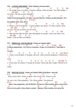 105 
536. A FESTA DOS DONS Natal (Alguém está nascendo) 
C G Am F G F G Em 
1 - No templo santo, a te ofertar / Um dom sublime, ó Deus de amor / Teu Filho infante, a 
Am Dm G F C 
nos salvar / Da vida escrava, libertador! 
F G C F G C C7 F 
Natal! Festa de harmonia / O Amor veio nos libertar / E Deus, na feliz liturgia / Nos 
C G C F-C-G-C 
faz também dons neste altar! 
C G Am F G F G Em 
2 - Repica o sino lá em Belém / E gente simples vem adorar / É o Deus menino, salvar - 
Am Dm G F C 
nos vem / Do mal, da morte, vem nos livrar. 
C G Am F G F G Em 
3 - Mãe oferente, Mãe tão feliz / Que tudo guarda no coração / Assim, por todos o céu 
Am Dm G F C 
bendiz / E dá seu Filho em oblação. 
537. PROFETAS ANUNCIARAM (Natal em Família 2001) 
C F G C F G C-Am Dm 
Profetas anunciaram / O Cristo se encarnou / O que era só mistério / Nascendo se 
G C 
revelou. 
C G C F G C G F G C Am Dm G 
1 - Como o seio de Maria / É fecundo e dá à luz / Toda a história amadurece / Fruti fica em 
C 
Jesus. 
C G C F G C G F G C Am Dm G 
2 - Cristo nasce no silêncio / E na paz do coração / Nossa vida deve sempre / Revelá-lo ao 
C 
irmão. 
538. SINO DE NATAL (Natal em Família 2001) (Pop Rock - anos 60) 
E A D E A 
Hoje a noite é bela / Vamos à capela / Sob a luz da vela / Felizes a rezar 
D E A 
Ao soar o sino / Sino pequenino / Vai o Deus menino / Nos abençoar. 
E7 A D A B7 E 
Bate o sino, pequenino, sino de Belém / Já nasceu o Deus menino para o nosso bem 
A D A E7 A 
Paz na terra, pede o sino, alegre a cantar / Abençoe, Deus menino, este nosso lar 
 