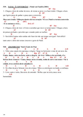 539. NATAL É CONVERSÃO! (Natal em Família 2001) 
106 
D B7 Em 
1 - Chegou a hora de sonhar de novo, de tornar-se povo e se fazer irmão / Chegou a hora 
A7 D D7 
que ligeiro passa de ganhar a graça para a conversão. 
G F#m B7 Em 
Meu caro irmão / Olha pra dentro do teu coração / Vê se o Natal se tornou conversão 
A7 D (D7) 
/ E te ensinou a viver... D-G-A7 
D B7 Em 
2 - Chegou a hora de viver o Cristo e acreditar que isto é se tornar maior / Chegou a hora 
A7 D D7 
de pensar profundo e perceber que o mundo pode ser melhor. 
D B7 Em 
3 - Será difícil tantas mãos unidas não fazer da vida um tempo sem igual / Será difícil 
A7 D D7 
tanto amor e afeto não tornar concreto o gesto de Natal. 
540. AMANHECER Natal (Canto de Paz) 
D A D A D A D A-D 
1 - Vibra uma canção de esperança e alegria / Surge no horizonte o raiar de um novo dia. 
A D A D A Bm E7 A7 D A 
Canta, dança, entra na festa, sente a alegria de viver / Olha o céu sorrindo, vê a 
D A D A D A D A Bm E7 A7 D 
beleza deste renascer / Canta, dança nesta ciranda, sonha de novo sem temer / Vai à 
A D A D 
cidade, leva a notícia deste amanhecer. 
D A D A D A D A-D 
2 - No olhar do povo brincam risos de criança / Mãos se entrelaçam recriando a confiança. 
D A D A D A D 
3 - Livre canta o vento, Boa-nova de amizade / Brilha a paz na terra, nasce nova 
A-D 
humanidade. 
 